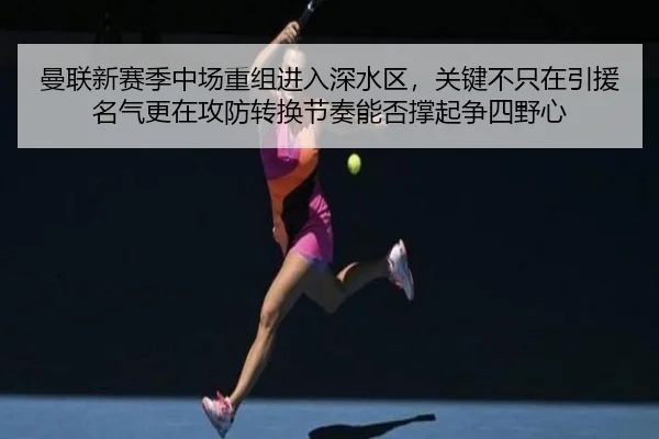 曼联新赛季中场重组进入深水区，关键不只在引援名气更在攻防转换节奏能否撑起争四野心